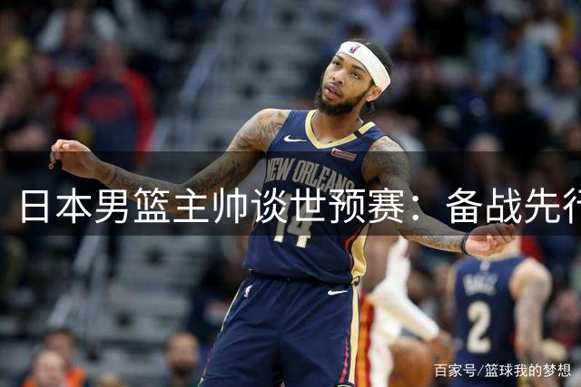 日本男篮主帅谈世预赛：备战先行，球员负责精彩表现
