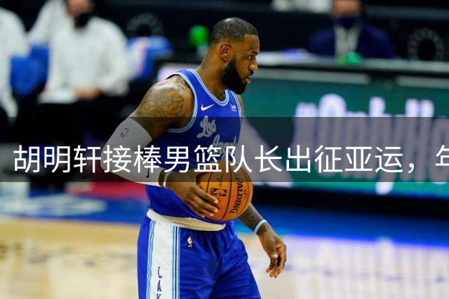 胡明轩接棒男篮队长出征亚运，年轻阵容面临考验
